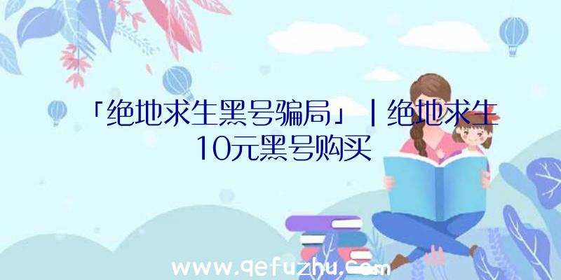 「绝地求生黑号骗局」|绝地求生10元黑号购买